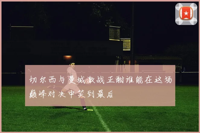 切尔西与曼城激战正酣谁能在这场巅峰对决中笑到最后