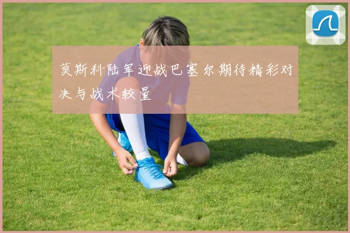 莫斯科陆军迎战巴塞尔期待精彩对决与战术较量