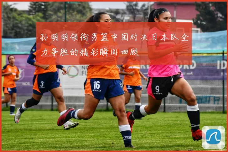 孙明明领衔男篮中国对决日本队全力争胜的精彩瞬间回顾