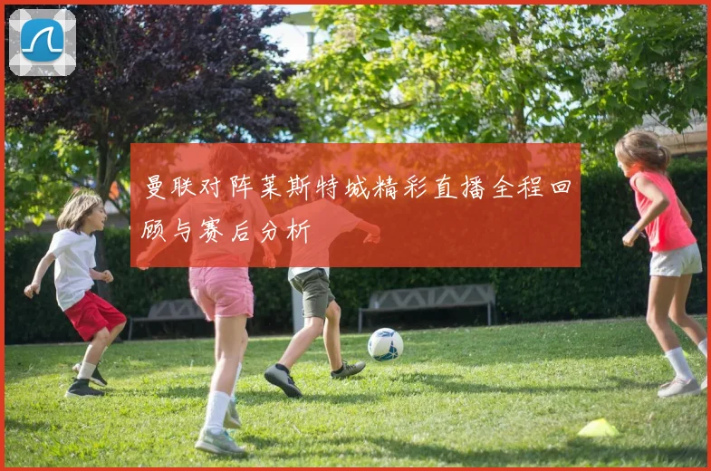 曼联对阵莱斯特城精彩直播全程回顾与赛后分析