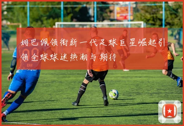 姆巴佩领衔新一代足球巨星崛起引领全球球迷热潮与期待