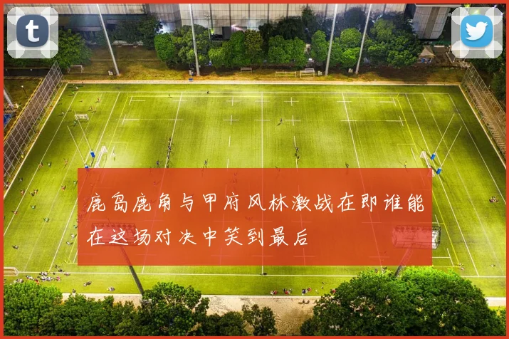 鹿岛鹿角与甲府风林激战在即谁能在这场对决中笑到最后