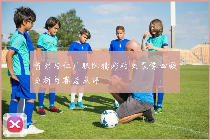 首尔与仁川联队精彩对决录像回顾分析与赛后点评