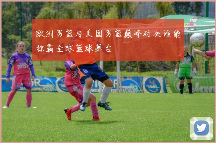 欧洲男篮与美国男篮巅峰对决谁能称霸全球篮球舞台