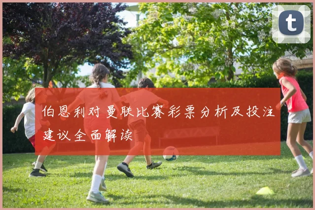 伯恩利对曼联比赛彩票分析及投注建议全面解读