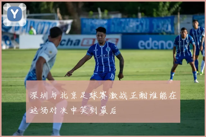 深圳与北京足球赛激战正酣谁能在这场对决中笑到最后