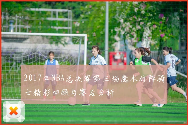 2017年NBA总决赛第三场魔术对阵骑士精彩回顾与赛后分析