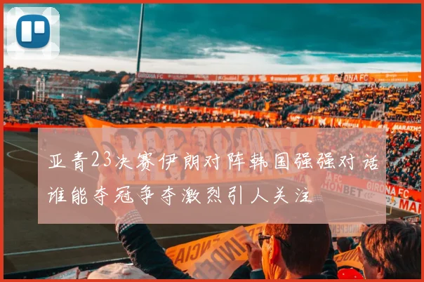 亚青23决赛伊朗对阵韩国强强对话谁能夺冠争夺激烈引人关注