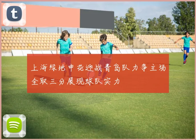 上海绿地申花迎战青岛队力争主场全取三分展现球队实力