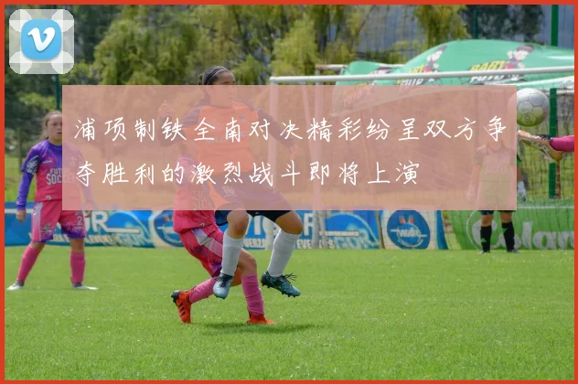浦项制铁全南对决精彩纷呈双方争夺胜利的激烈战斗即将上演