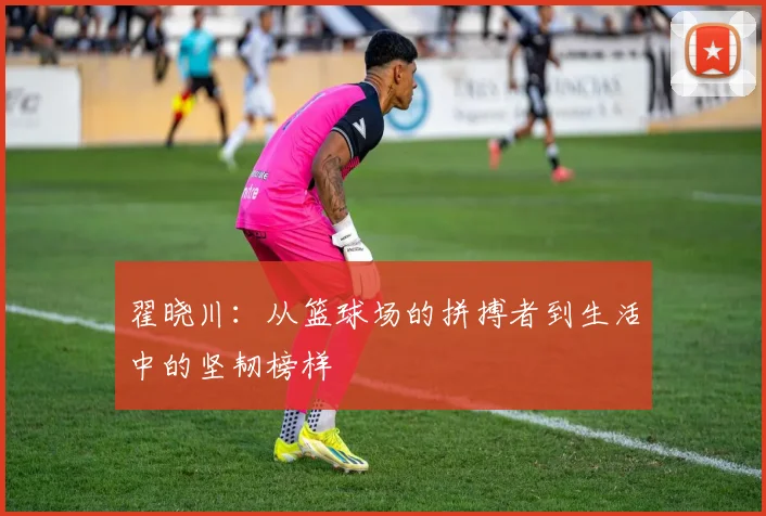 翟晓川：从篮球场的拼搏者到生活中的坚韧榜样