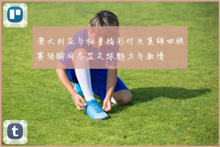 澳大利亚与秘鲁精彩对决集锦回顾赛场瞬间尽显足球魅力与激情