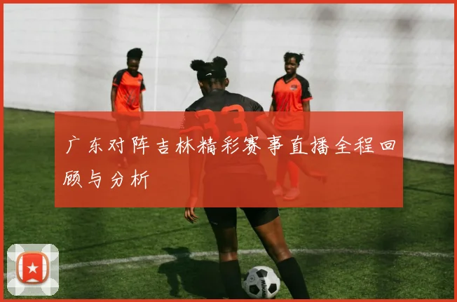 广东对阵吉林精彩赛事直播全程回顾与分析