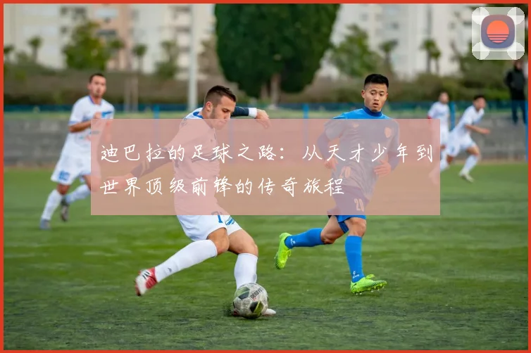 迪巴拉的足球之路：从天才少年到世界顶级前锋的传奇旅程