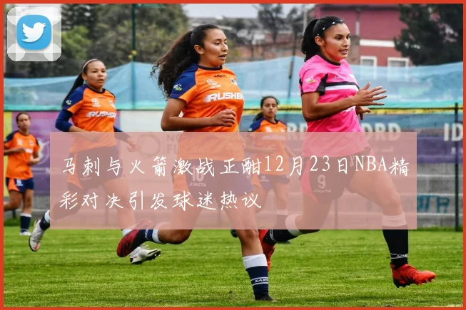 马刺与火箭激战正酣12月23日NBA精彩对决引发球迷热议