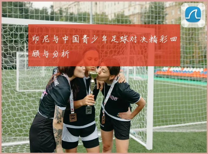 印尼与中国青少年足球对决精彩回顾与分析