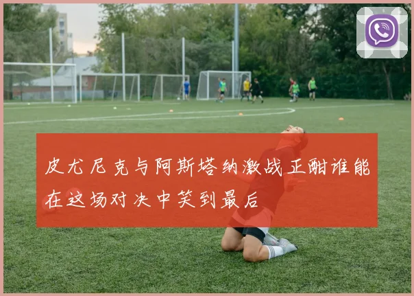 皮尤尼克与阿斯塔纳激战正酣谁能在这场对决中笑到最后