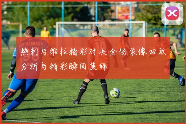 热刺与维拉精彩对决全场录像回放分析与精彩瞬间集锦