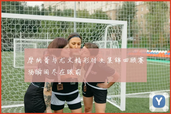 摩纳哥与尤文精彩对决集锦回顾赛场瞬间尽在眼前