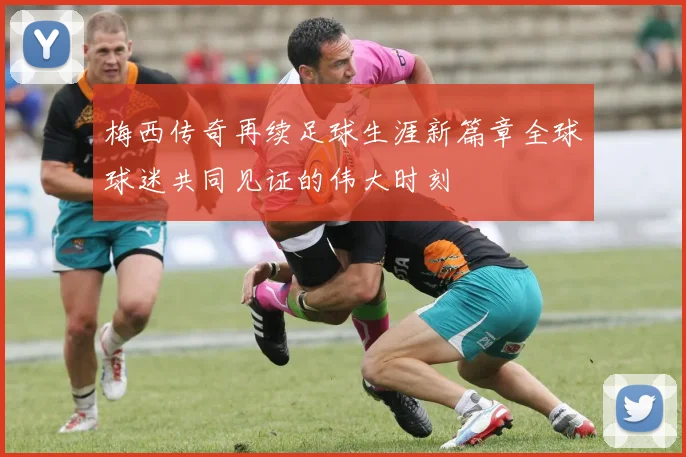 梅西传奇再续足球生涯新篇章全球球迷共同见证的伟大时刻