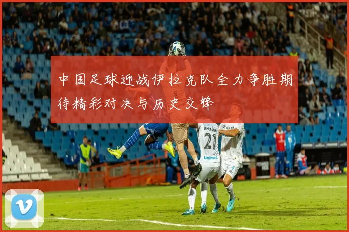 中国足球迎战伊拉克队全力争胜期待精彩对决与历史交锋