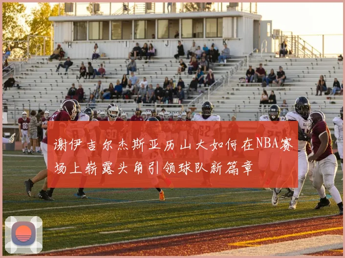 谢伊吉尔杰斯亚历山大如何在NBA赛场上崭露头角引领球队新篇章