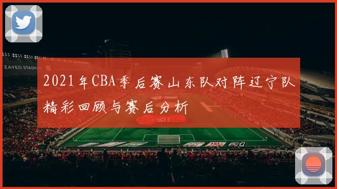 2021年CBA季后赛山东队对阵辽宁队精彩回顾与赛后分析