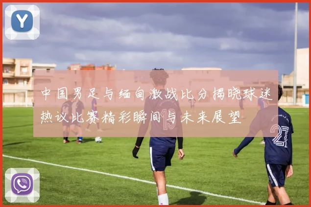 中国男足与缅甸激战比分揭晓球迷热议比赛精彩瞬间与未来展望