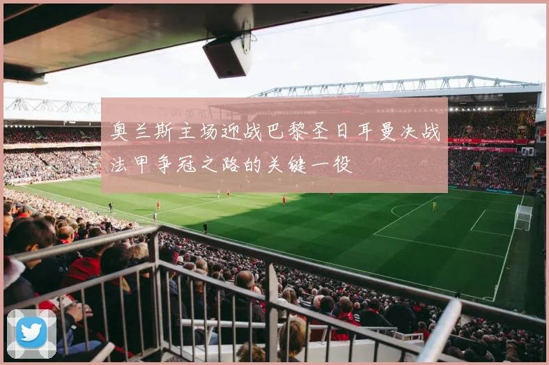 奥兰斯主场迎战巴黎圣日耳曼决战法甲争冠之路的关键一役