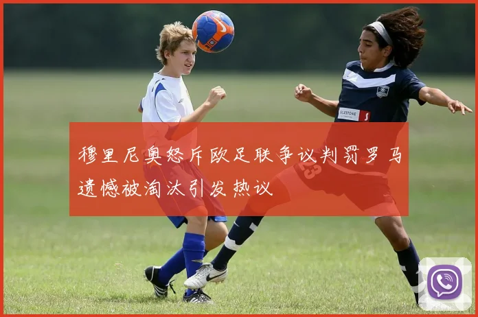 穆里尼奥怒斥欧足联争议判罚罗马遗憾被淘汰引发热议