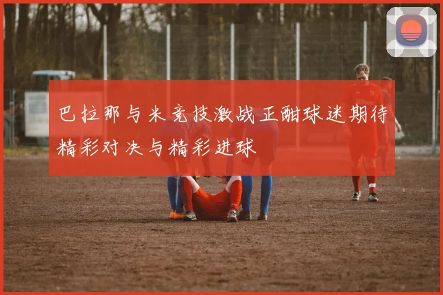 巴拉那与米竞技激战正酣球迷期待精彩对决与精彩进球