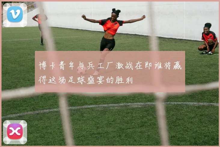 博卡青年与兵工厂激战在即谁将赢得这场足球盛宴的胜利