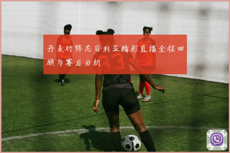 丹麦对阵尼日利亚精彩直播全程回顾与赛后分析