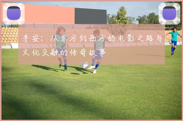 李安：从东方到西方的电影之路与文化交融的传奇故事