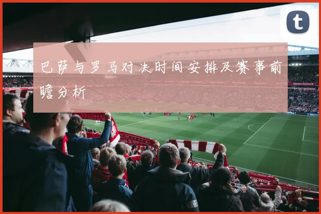 巴萨与罗马对决时间安排及赛事前瞻分析