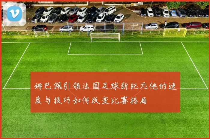 姆巴佩引领法国足球新纪元他的速度与技巧如何改变比赛格局