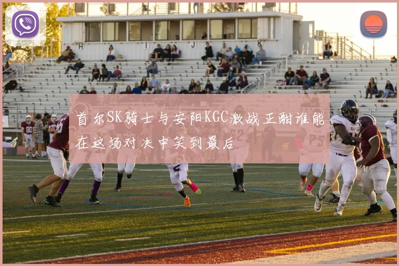 首尔SK骑士与安阳KGC激战正酣谁能在这场对决中笑到最后