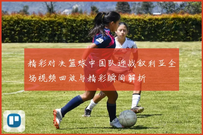 精彩对决篮球中国队迎战叙利亚全场视频回放与精彩瞬间解析