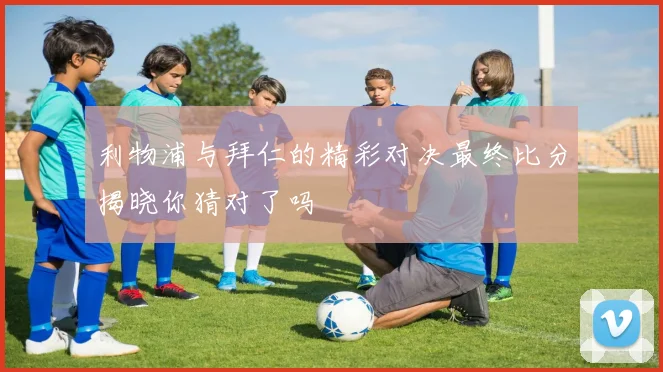 利物浦与拜仁的精彩对决最终比分揭晓你猜对了吗