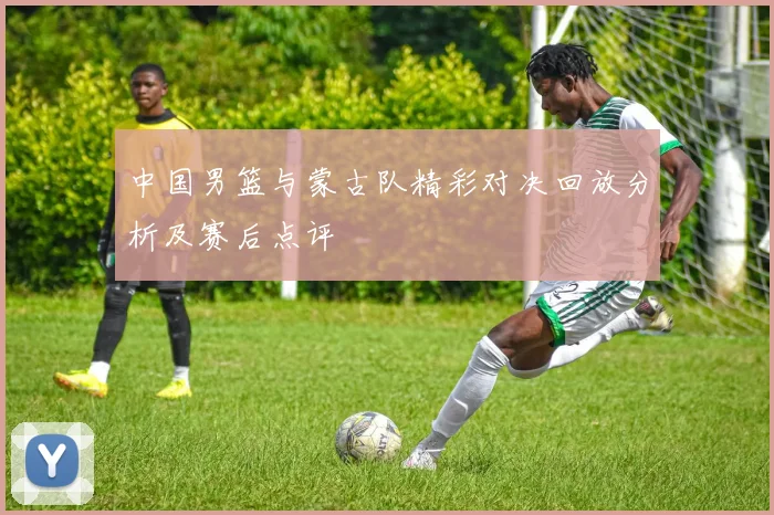 中国男篮与蒙古队精彩对决回放分析及赛后点评