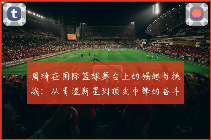 周琦在国际篮球舞台上的崛起与挑战：从青涩新星到顶尖中锋的奋斗历程