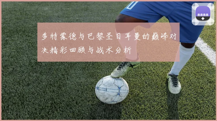 多特蒙德与巴黎圣日耳曼的巅峰对决精彩回顾与战术分析