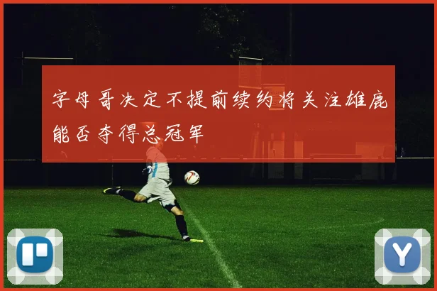 字母哥决定不提前续约将关注雄鹿能否夺得总冠军
