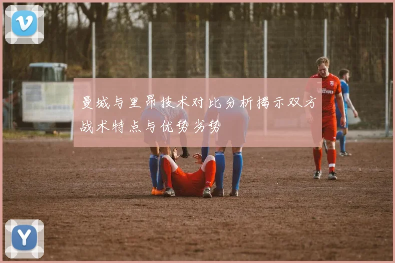 曼城与里昂技术对比分析揭示双方战术特点与优势劣势