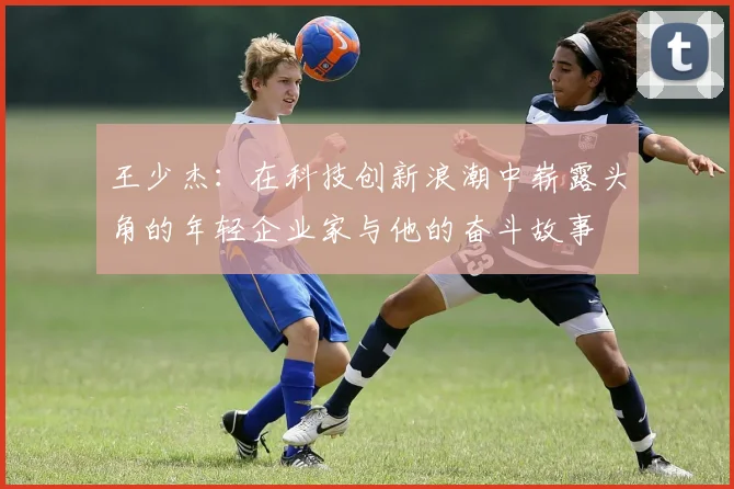 王少杰：在科技创新浪潮中崭露头角的年轻企业家与他的奋斗故事