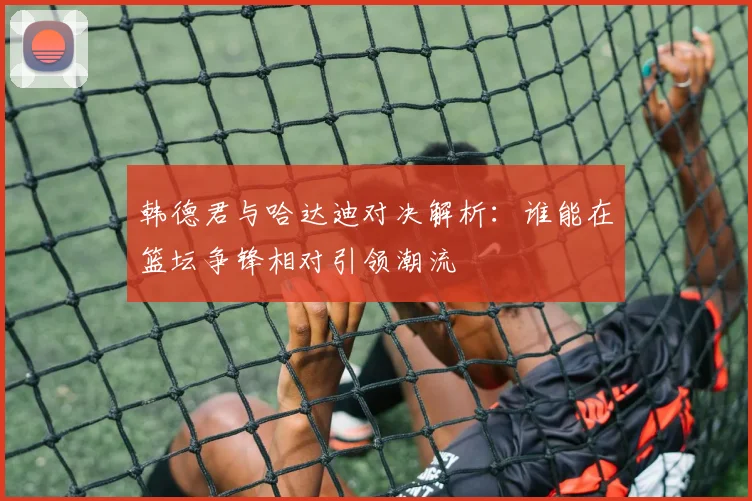 韩德君与哈达迪对决解析：谁能在篮坛争锋相对引领潮流