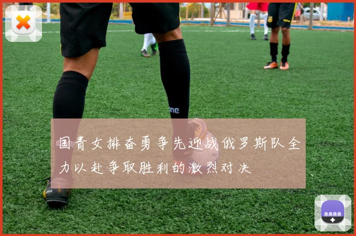 国青女排奋勇争先迎战俄罗斯队全力以赴争取胜利的激烈对决