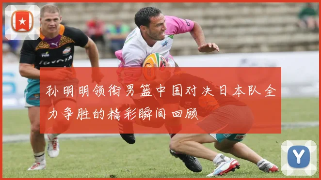 孙明明领衔男篮中国对决日本队全力争胜的精彩瞬间回顾