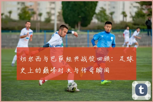 切尔西与巴萨经典战役回顾：足球史上的巅峰对决与传奇瞬间