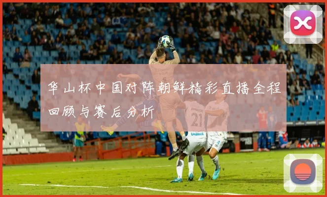 华山杯中国对阵朝鲜精彩直播全程回顾与赛后分析